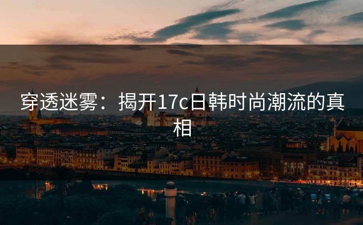 穿透迷雾:揭开17c日韩时尚潮流的真相 穿透迷雾:揭开17c日韩时尚潮流的真相