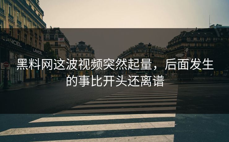 黑料网这波视频突然起量，后面发生的事比开头还离谱